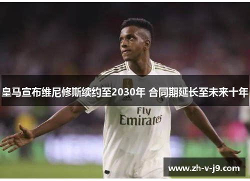 皇马宣布维尼修斯续约至2030年 合同期延长至未来十年